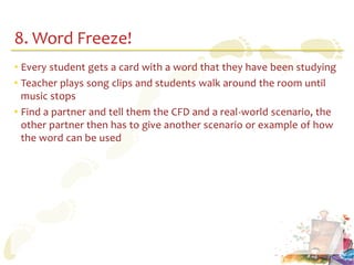 8. Word Freeze!
• Every student gets a card with a word that they have been studying
• Teacher plays song clips and students walk around the room until
  music stops
• Find a partner and tell them the CFD and a real-world scenario, the
  other partner then has to give another scenario or example of how
  the word can be used
 