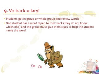 9. Vo-back-u-lary!
• Students get in group or whole group and review words
• One student has a word taped to their back (they do not know
  which one) and the group must give them clues to help the student
  name the word.
 
