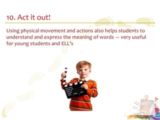 10. Act it out!
Using physical movement and actions also helps students to
understand and express the meaning of words --- very useful
for young students and ELL’s
 