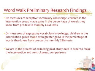 Word Walk Preliminary Research Findings
• On measures of receptive vocabulary knowledge, children in the
  intervention group made gains in the percentage of words they
  knew from pre-test to monthly CBM tests

• On measures of expressive vocabulary knowledge, children in the
  intervention group made even greater gains in the percentage of
  words they knew from pre-test to monthly CBM tests

• We are in the process of collecting post-study data in order to make
  the intervention and control group comparisons
 