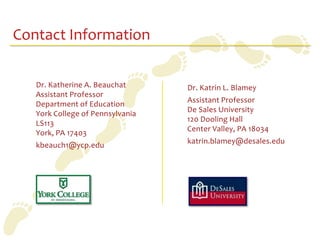 Contact Information

   Dr. Katherine A. Beauchat      Dr. Katrin L. Blamey
   Assistant Professor
                                  Assistant Professor
   Department of Education
                                  De Sales University
   York College of Pennsylvania
                                  120 Dooling Hall
   LS113
                                  Center Valley, PA 18034
   York, PA 17403
                                  katrin.blamey@desales.edu
   kbeauch1@ycp.edu
 