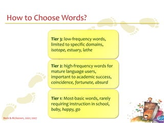 How to Choose Words?

                             Tier 3: low-frequency words,
                             limited to specific domains,
                             isotope, estuary, lathe


                             Tier 2: high-frequency words for
                             mature language users,
                             important to academic success,
                             coincidence, fortunate, absurd


                             Tier 1: Most-basic words, rarely
                             requiring instruction in school,
                             baby, happy, go
Beck & McKeown, 2001; 2007
 