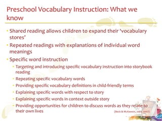 Preschool Vocabulary Instruction: What we
know
• Shared reading allows children to expand their ‘vocabulary
  stores’
• Repeated readings with explanations of individual word
  meanings
• Specific word instruction
  • Targeting and introducing specific vocabulary instruction into storybook
    reading
  • Repeating specific vocabulary words
  • Providing specific vocabulary definitions in child-friendly terms
  • Explaining specific words with respect to story
  • Explaining specific words in context outside story
  • Providing opportunities for children to discuss words as they relate to
    their own lives                                        (Beck & McKeown, 2001; 2007)
 
