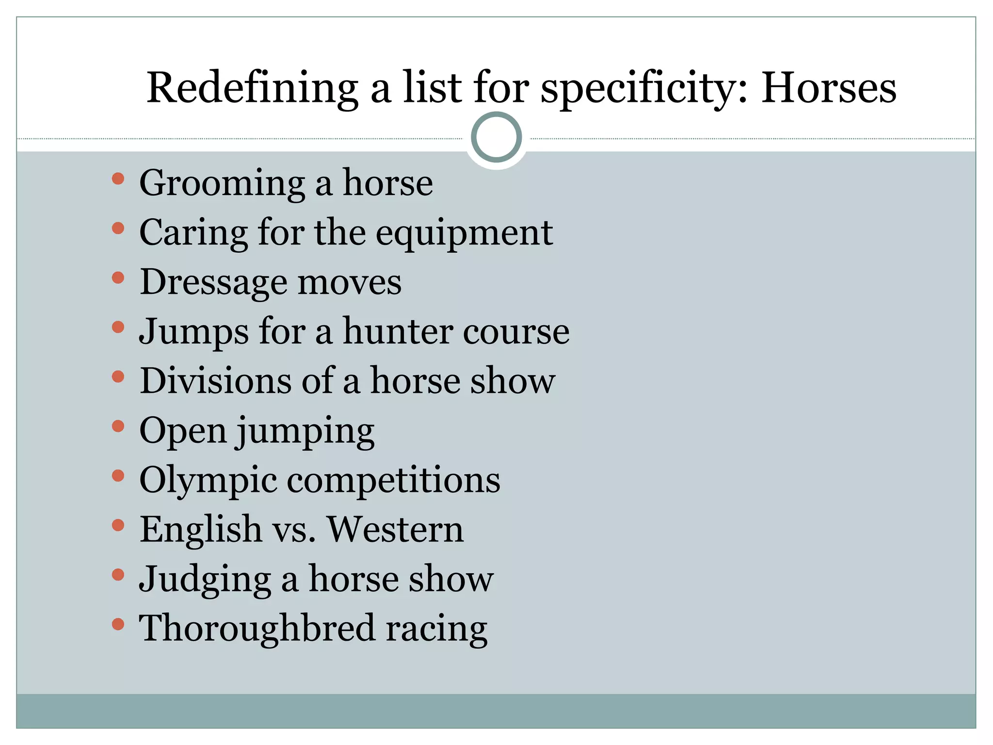 Redefining a list for specificity: Horses
 Grooming a horse
 Caring for the equipment
 Dressage moves
 Jumps for a hunter course
 Divisions of a horse show
 Open jumping
 Olympic competitions
 English vs. Western
 Judging a horse show
 Thoroughbred racing
 
