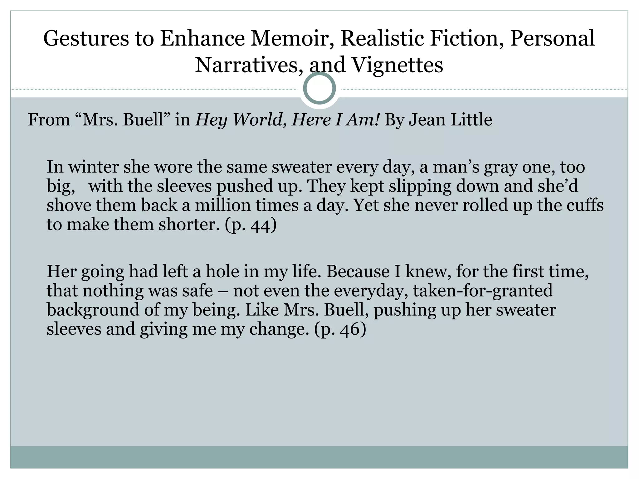 Gestures to Enhance Memoir, Realistic Fiction, Personal
                Narratives, and Vignettes

From “Mrs. Buell” in Hey World, Here I Am! By Jean Little

  In winter she wore the same sweater every day, a man’s gray one, too
  big, with the sleeves pushed up. They kept slipping down and she’d
  shove them back a million times a day. Yet she never rolled up the cuffs
  to make them shorter. (p. 44)

  Her going had left a hole in my life. Because I knew, for the first time,
  that nothing was safe – not even the everyday, taken-for-granted
  background of my being. Like Mrs. Buell, pushing up her sweater
  sleeves and giving me my change. (p. 46)
 
