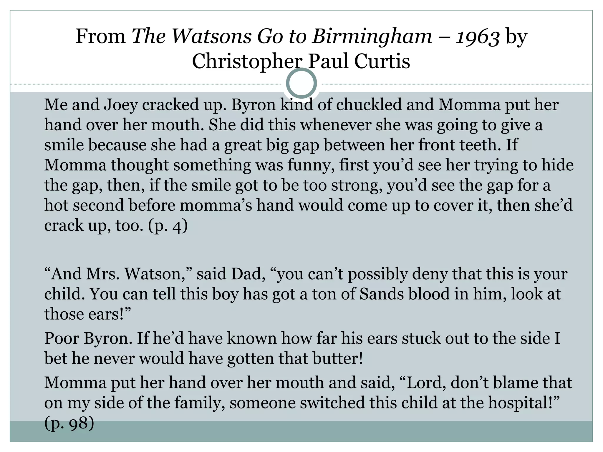 From The Watsons Go to Birmingham – 1963 by
              Christopher Paul Curtis

Me and Joey cracked up. Byron kind of chuckled and Momma put her
hand over her mouth. She did this whenever she was going to give a
smile because she had a great big gap between her front teeth. If
Momma thought something was funny, first you’d see her trying to hide
the gap, then, if the smile got to be too strong, you’d see the gap for a
hot second before momma’s hand would come up to cover it, then she’d
crack up, too. (p. 4)

“And Mrs. Watson,” said Dad, “you can’t possibly deny that this is your
child. You can tell this boy has got a ton of Sands blood in him, look at
those ears!”
Poor Byron. If he’d have known how far his ears stuck out to the side I
bet he never would have gotten that butter!
Momma put her hand over her mouth and said, “Lord, don’t blame that
on my side of the family, someone switched this child at the hospital!”
(p. 98)
 