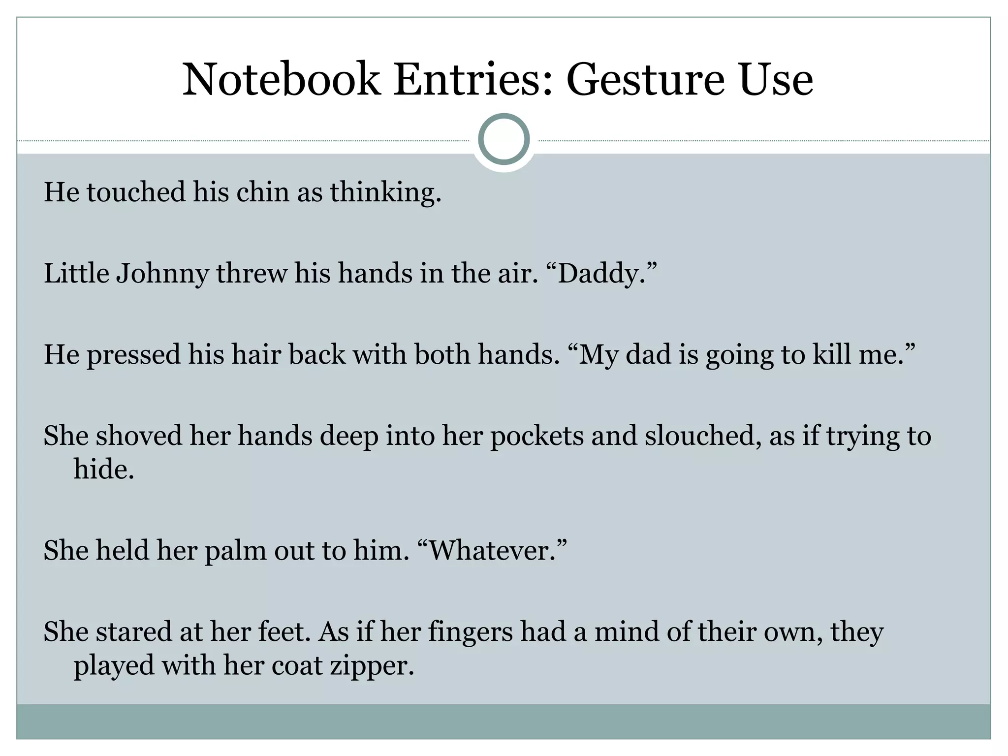 Notebook Entries: Gesture Use

He touched his chin as thinking.

Little Johnny threw his hands in the air. “Daddy.”

He pressed his hair back with both hands. “My dad is going to kill me.”

She shoved her hands deep into her pockets and slouched, as if trying to
  hide.

She held her palm out to him. “Whatever.”

She stared at her feet. As if her fingers had a mind of their own, they
  played with her coat zipper.
 