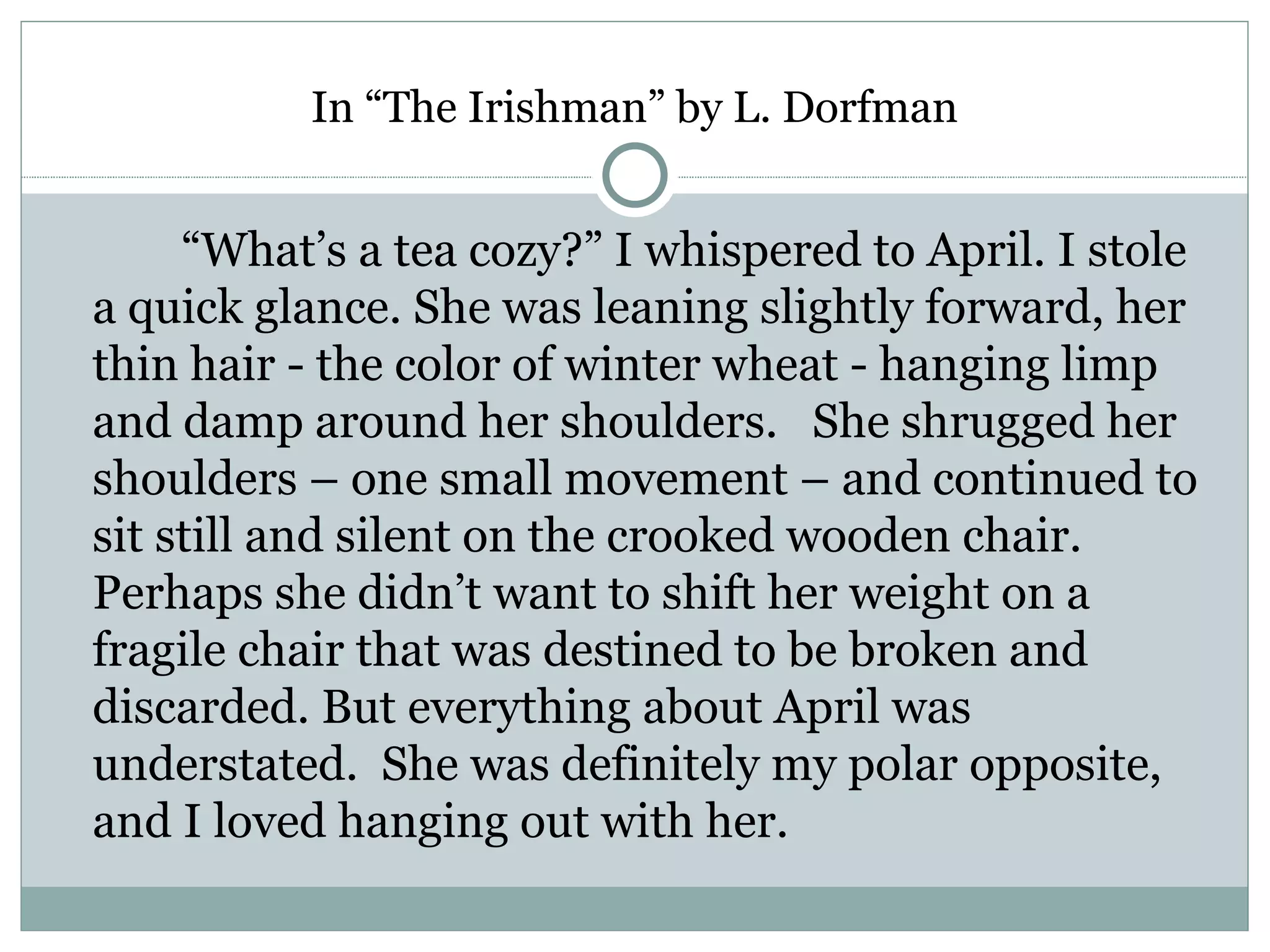 In “The Irishman” by L. Dorfman


     “What’s a tea cozy?” I whispered to April. I stole
a quick glance. She was leaning slightly forward, her
thin hair - the color of winter wheat - hanging limp
and damp around her shoulders. She shrugged her
shoulders – one small movement – and continued to
sit still and silent on the crooked wooden chair.
Perhaps she didn’t want to shift her weight on a
fragile chair that was destined to be broken and
discarded. But everything about April was
understated. She was definitely my polar opposite,
and I loved hanging out with her.
 