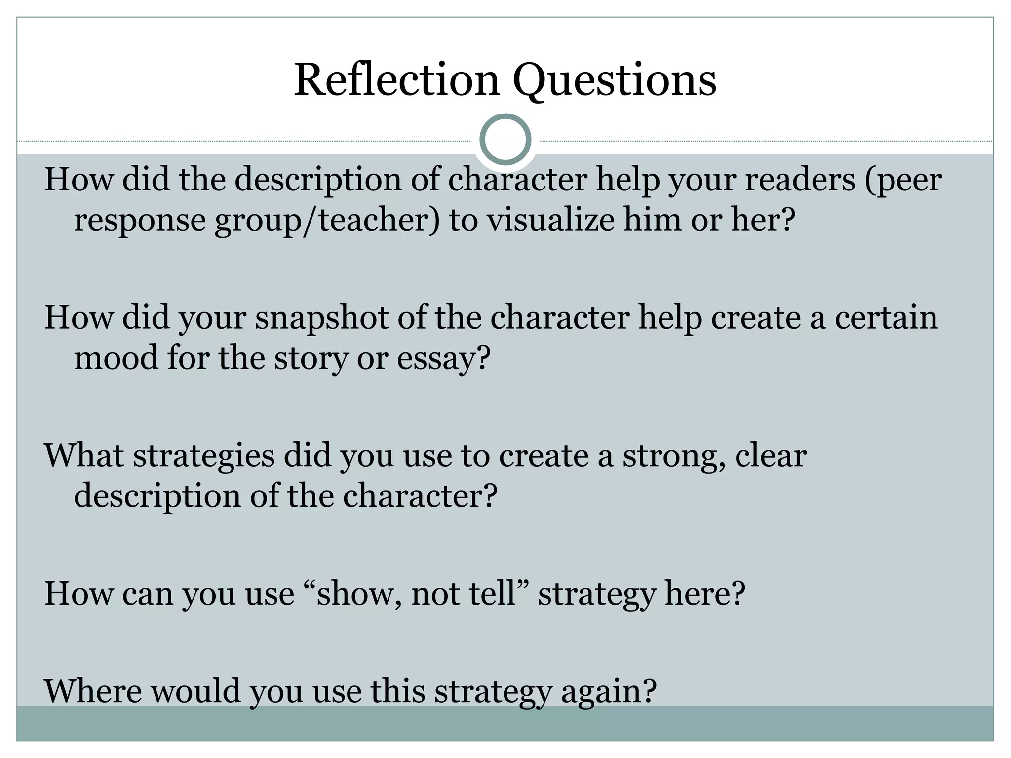Reflection Questions

How did the description of character help your readers (peer
 response group/teacher) to visualize him or her?

How did your snapshot of the character help create a certain
 mood for the story or essay?

What strategies did you use to create a strong, clear
 description of the character?

How can you use “show, not tell” strategy here?

Where would you use this strategy again?
 