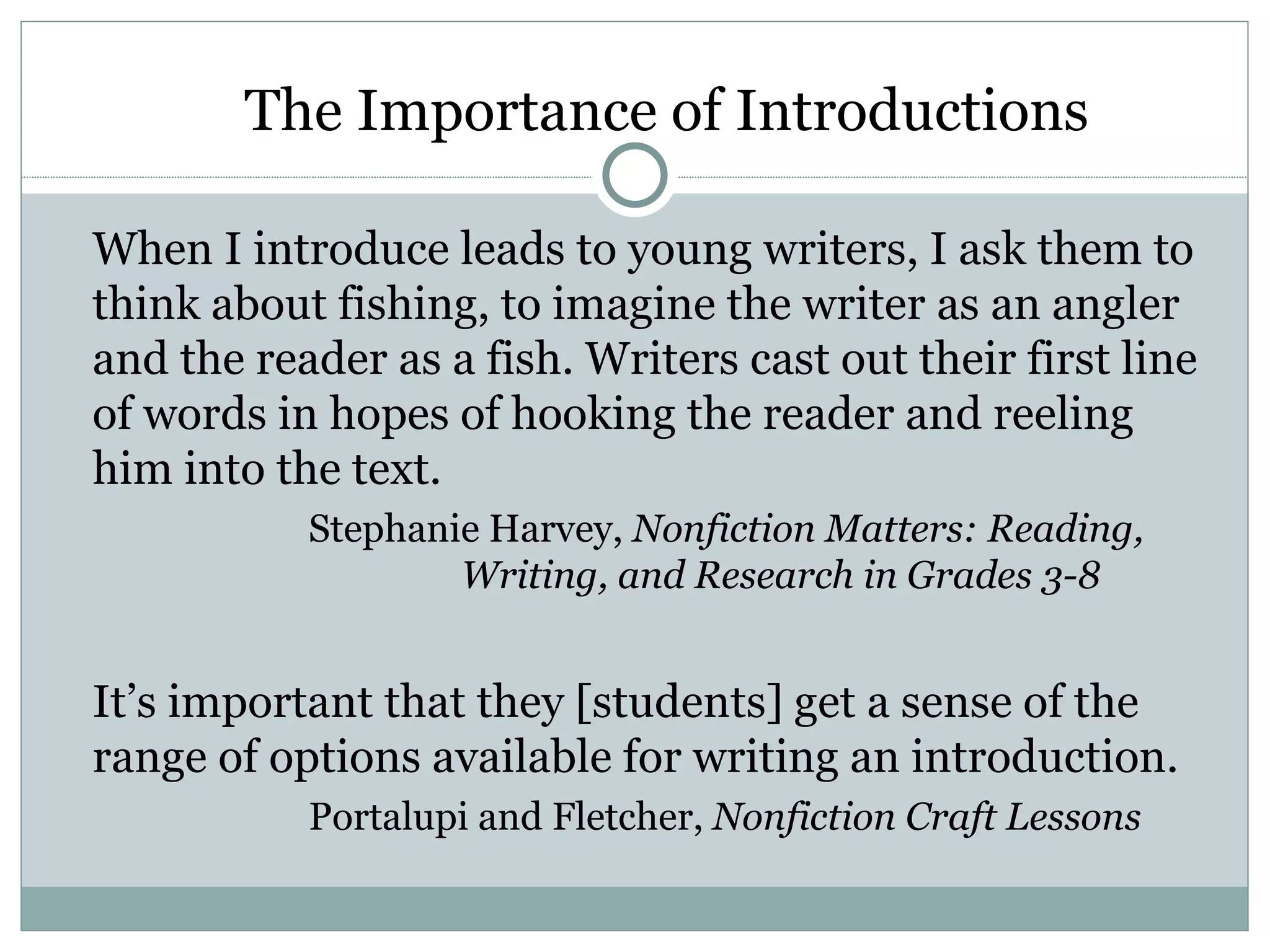 The Importance of Introductions

When I introduce leads to young writers, I ask them to
think about fishing, to imagine the writer as an angler
and the reader as a fish. Writers cast out their first line
of words in hopes of hooking the reader and reeling
him into the text.
           Stephanie Harvey, Nonfiction Matters: Reading,
                   Writing, and Research in Grades 3-8


It’s important that they [students] get a sense of the
range of options available for writing an introduction.
           Portalupi and Fletcher, Nonfiction Craft Lessons
 