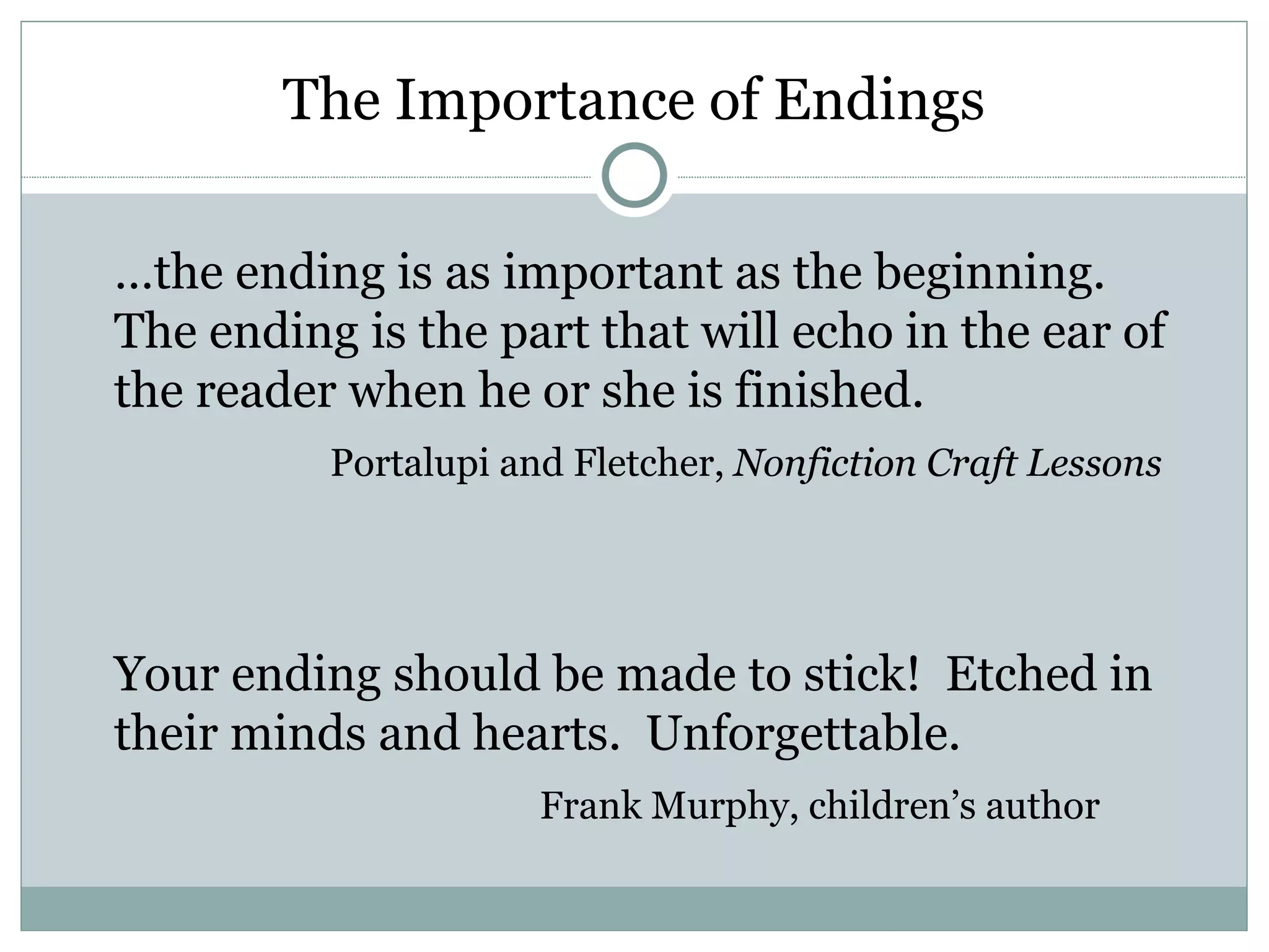 The Importance of Endings

…the ending is as important as the beginning.
The ending is the part that will echo in the ear of
the reader when he or she is finished.
          Portalupi and Fletcher, Nonfiction Craft Lessons




Your ending should be made to stick! Etched in
their minds and hearts. Unforgettable.
                      Frank Murphy, children’s author
 