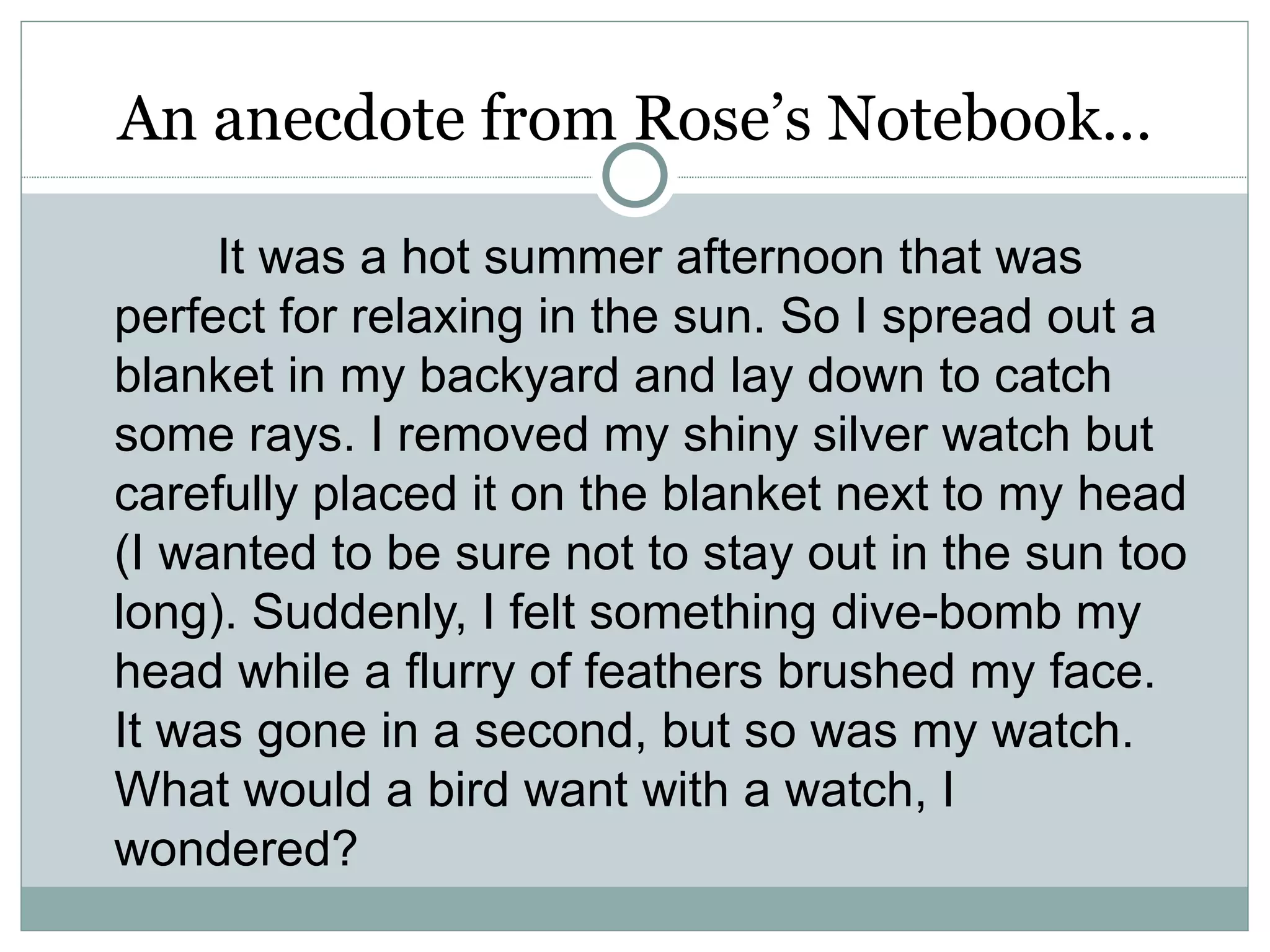 An anecdote from Rose’s Notebook…

     It was a hot summer afternoon that was
perfect for relaxing in the sun. So I spread out a
blanket in my backyard and lay down to catch
some rays. I removed my shiny silver watch but
carefully placed it on the blanket next to my head
(I wanted to be sure not to stay out in the sun too
long). Suddenly, I felt something dive-bomb my
head while a flurry of feathers brushed my face.
It was gone in a second, but so was my watch.
What would a bird want with a watch, I
wondered?
 