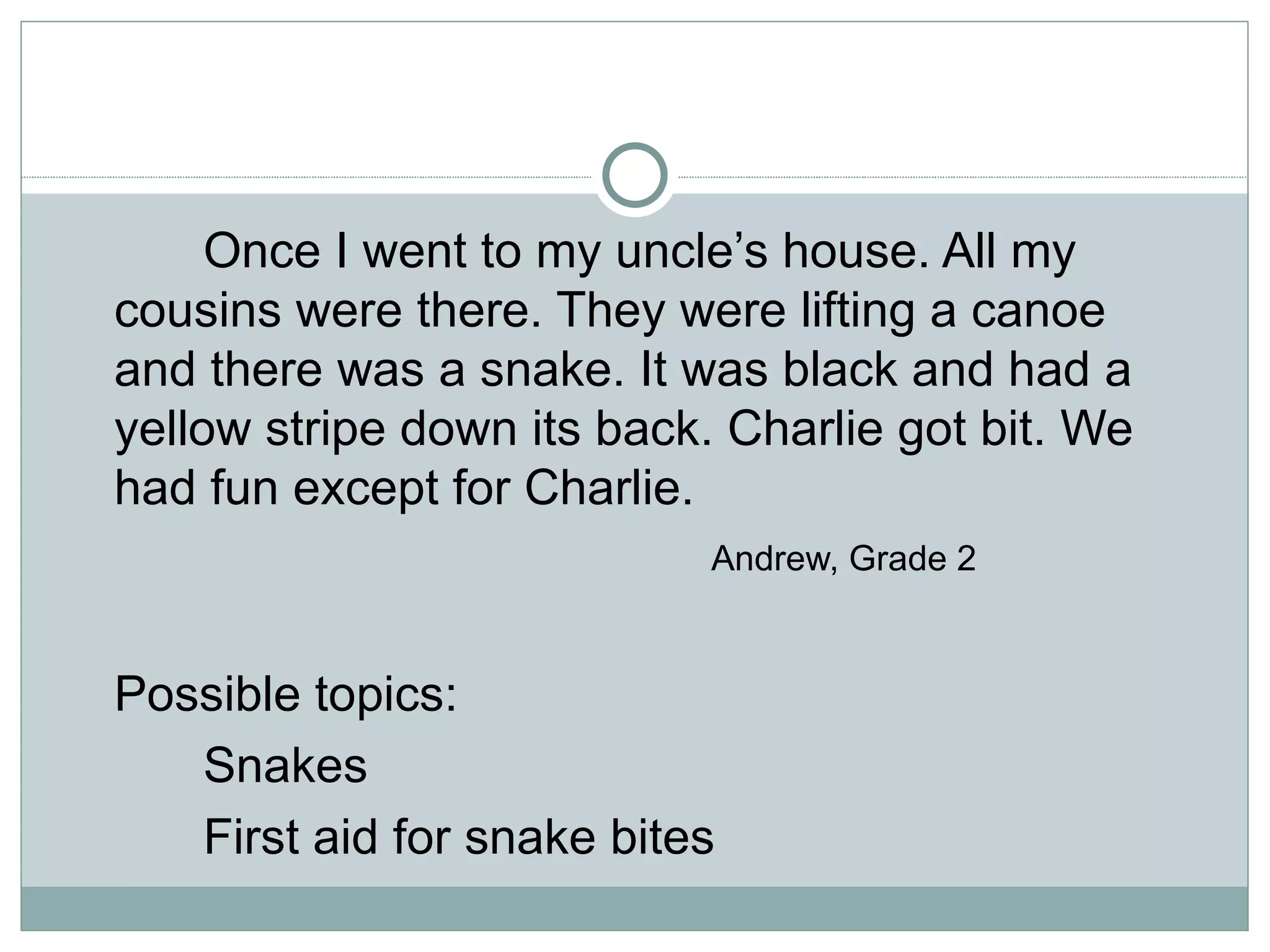 Once I went to my uncle’s house. All my
cousins were there. They were lifting a canoe
and there was a snake. It was black and had a
yellow stripe down its back. Charlie got bit. We
had fun except for Charlie.
                            Andrew, Grade 2


Possible topics:
   Snakes
   First aid for snake bites
 