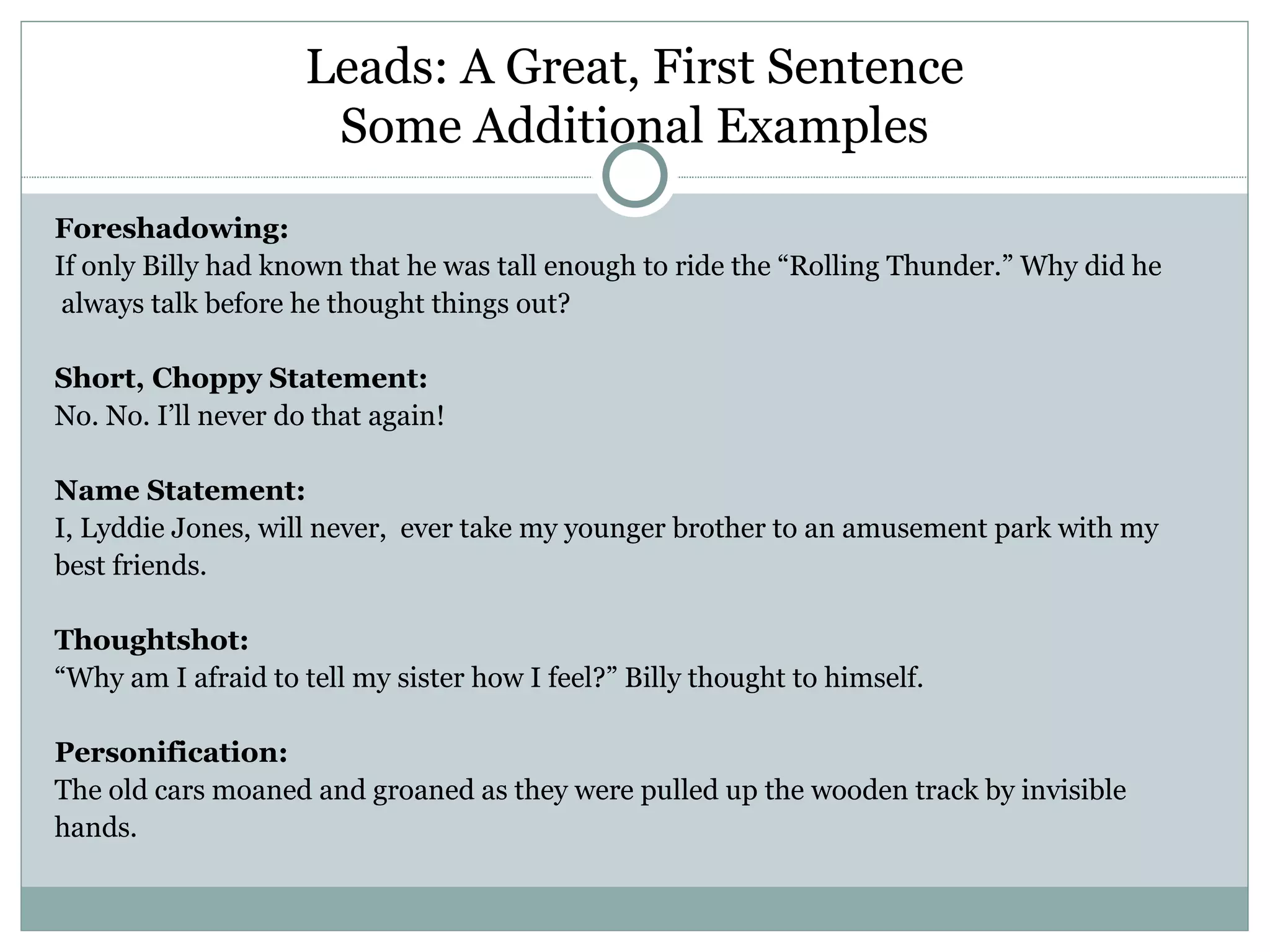 Leads: A Great, First Sentence
                      Some Additional Examples
Foreshadowing:
If only Billy had known that he was tall enough to ride the “Rolling Thunder.” Why did he
 always talk before he thought things out?

Short, Choppy Statement:
No. No. I’ll never do that again!

Name Statement:
I, Lyddie Jones, will never, ever take my younger brother to an amusement park with my
best friends.

Thoughtshot:
“Why am I afraid to tell my sister how I feel?” Billy thought to himself.

Personification:
The old cars moaned and groaned as they were pulled up the wooden track by invisible
hands.
 