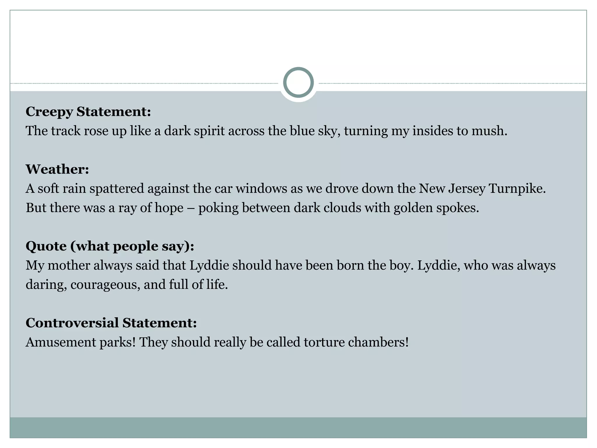 Creepy Statement:
The track rose up like a dark spirit across the blue sky, turning my insides to mush.

Weather:
A soft rain spattered against the car windows as we drove down the New Jersey Turnpike.
But there was a ray of hope – poking between dark clouds with golden spokes.

Quote (what people say):
My mother always said that Lyddie should have been born the boy. Lyddie, who was always
daring, courageous, and full of life.

Controversial Statement:
Amusement parks! They should really be called torture chambers!
 