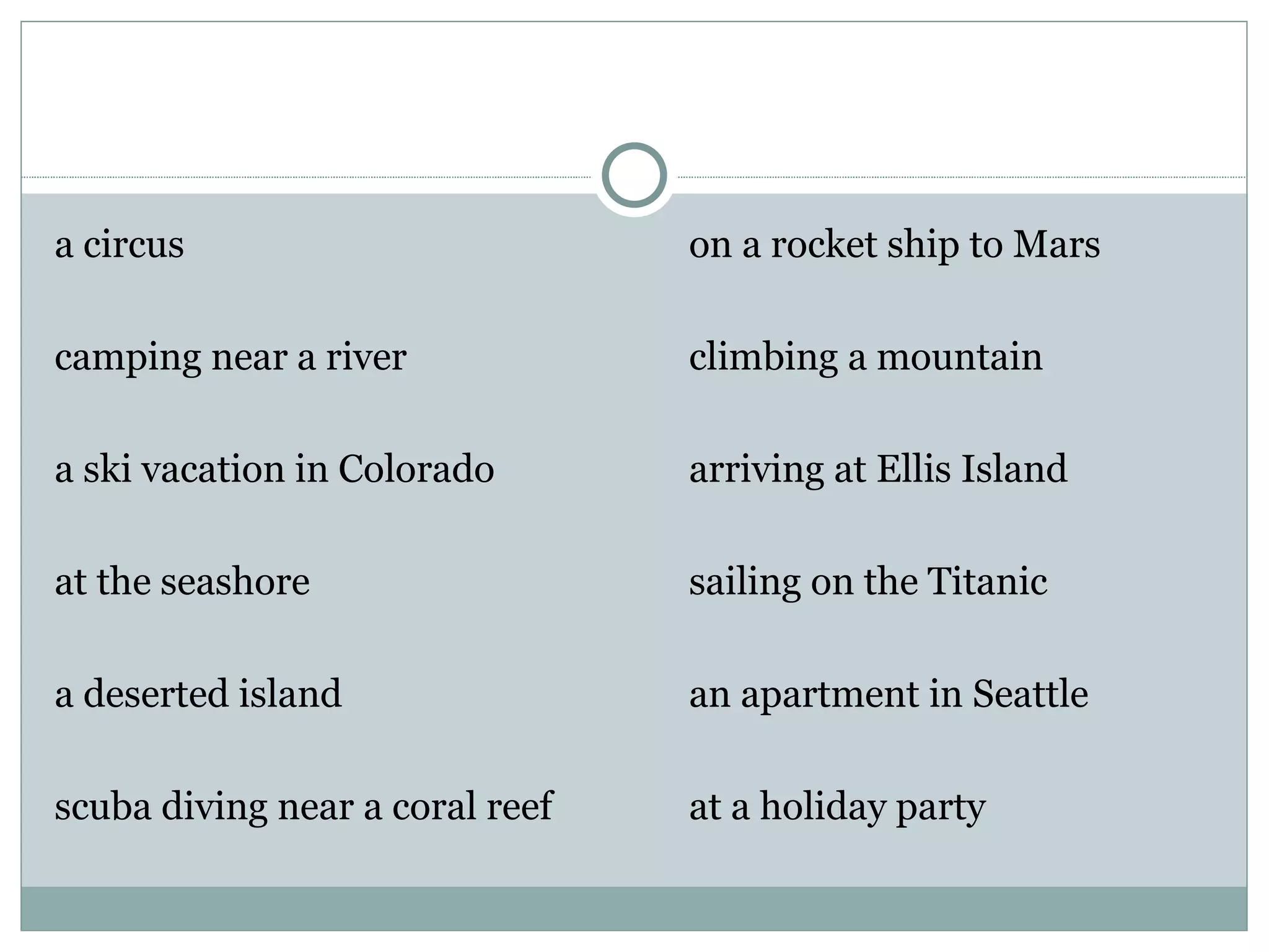 a circus                         on a rocket ship to Mars

camping near a river             climbing a mountain

a ski vacation in Colorado       arriving at Ellis Island

at the seashore                  sailing on the Titanic

a deserted island                an apartment in Seattle

scuba diving near a coral reef   at a holiday party
 