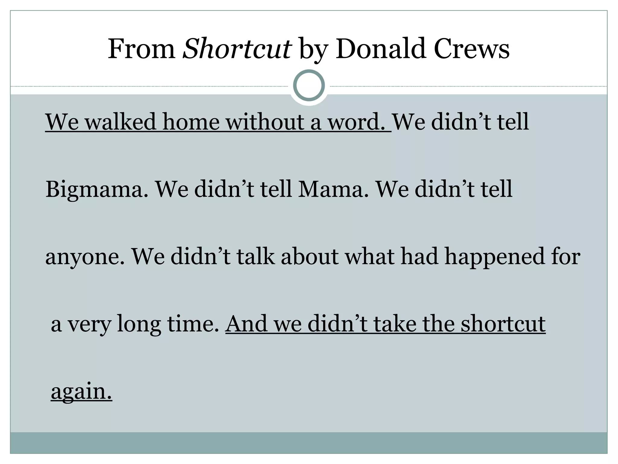 From Shortcut by Donald Crews

We walked home without a word. We didn’t tell

Bigmama. We didn’t tell Mama. We didn’t tell

anyone. We didn’t talk about what had happened for

a very long time. And we didn’t take the shortcut

again.
 