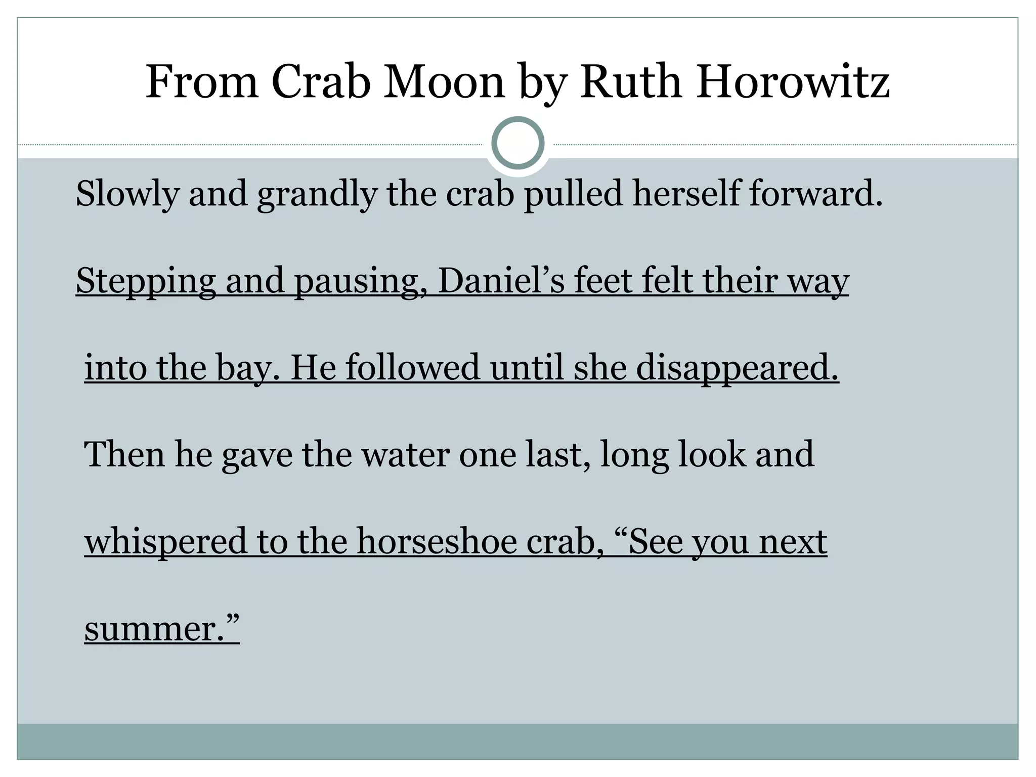 From Crab Moon by Ruth Horowitz

Slowly and grandly the crab pulled herself forward.

Stepping and pausing, Daniel’s feet felt their way

into the bay. He followed until she disappeared.

Then he gave the water one last, long look and

whispered to the horseshoe crab, “See you next

summer.”
 