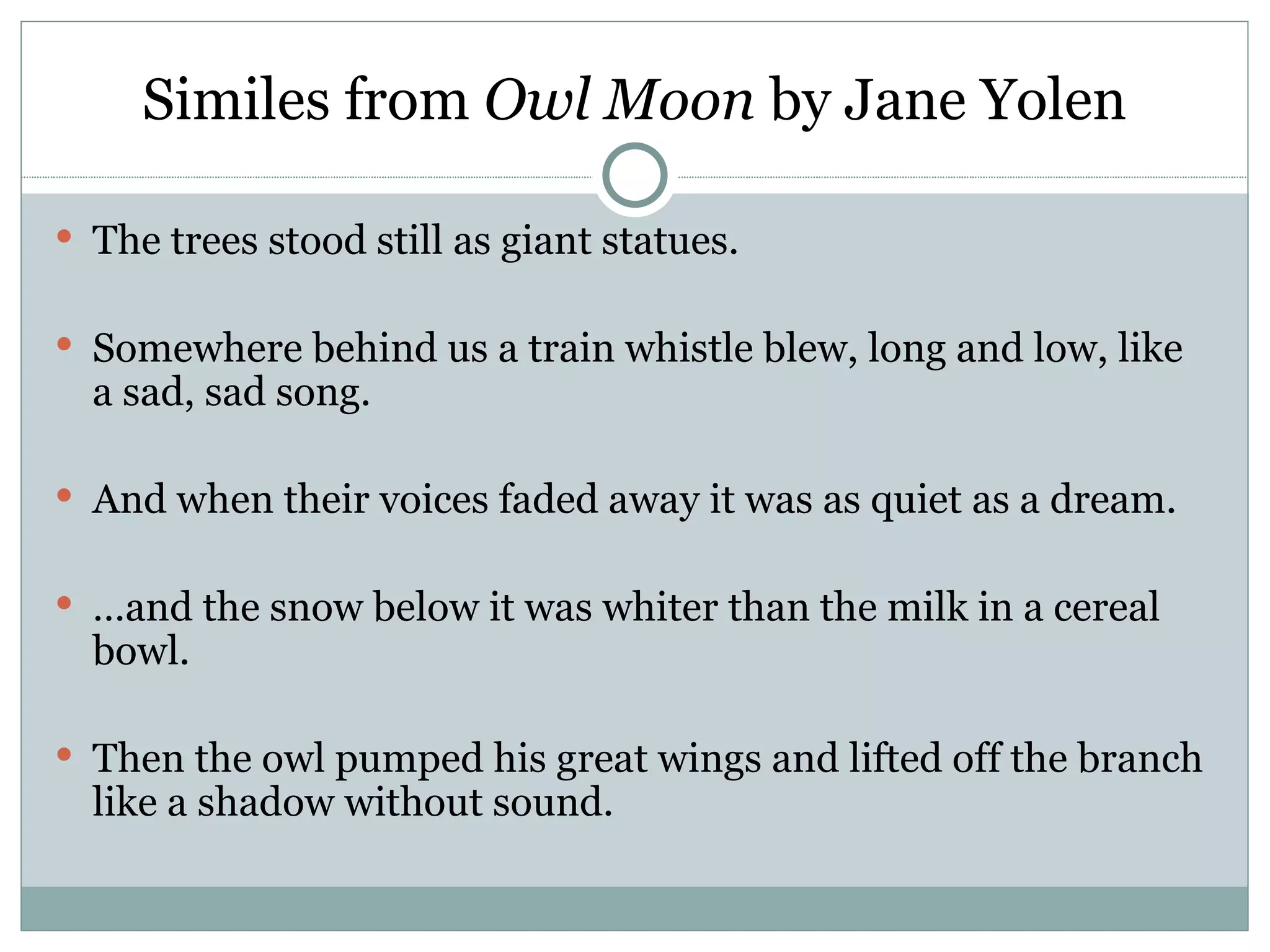 Similes from Owl Moon by Jane Yolen

 The trees stood still as giant statues.


 Somewhere behind us a train whistle blew, long and low, like
  a sad, sad song.

 And when their voices faded away it was as quiet as a dream.


 …and the snow below it was whiter than the milk in a cereal
  bowl.

 Then the owl pumped his great wings and lifted off the branch
  like a shadow without sound.
 