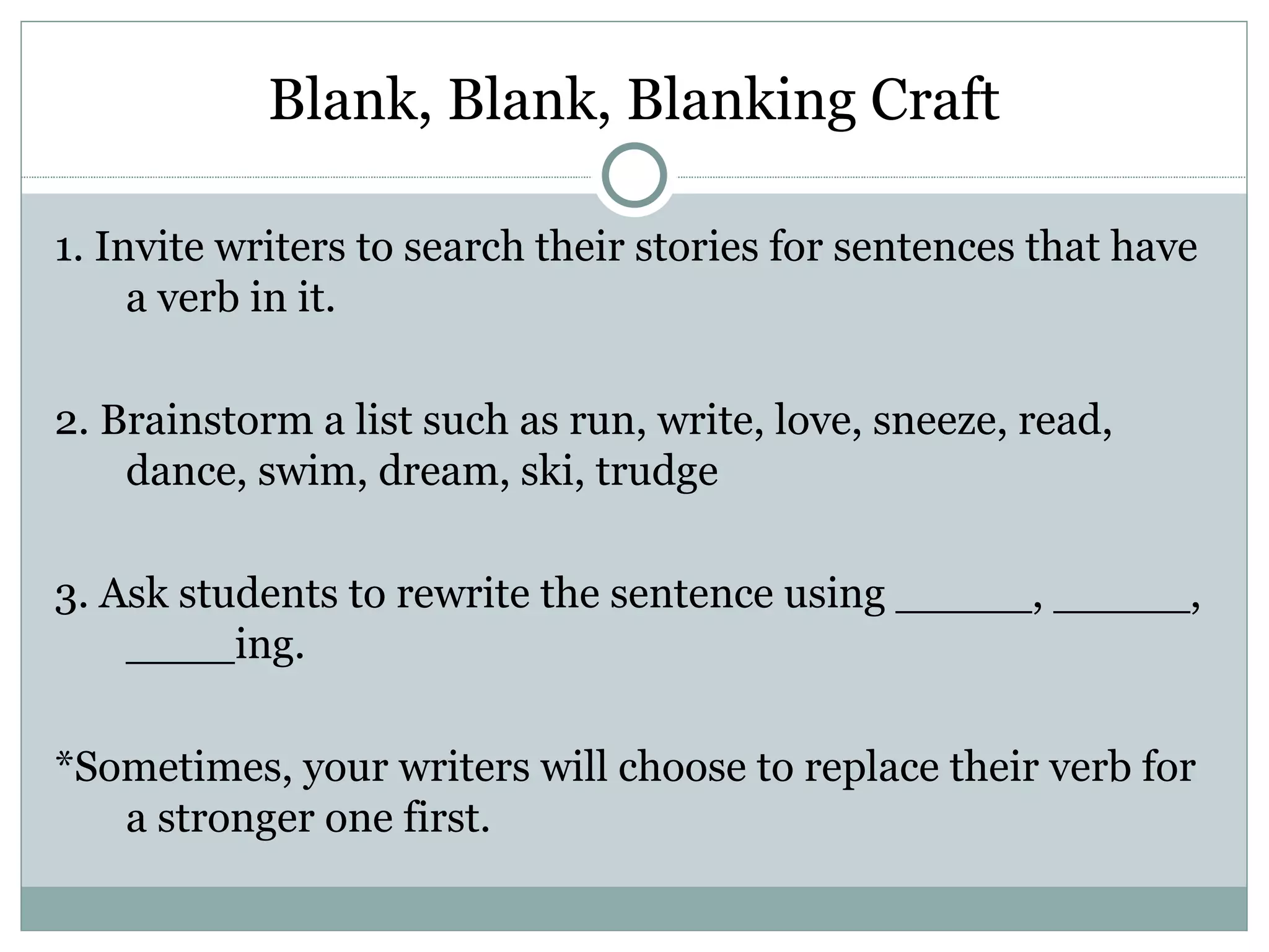 Blank, Blank, Blanking Craft

1. Invite writers to search their stories for sentences that have
     a verb in it.

2. Brainstorm a list such as run, write, love, sneeze, read,
    dance, swim, dream, ski, trudge

3. Ask students to rewrite the sentence using _____, _____,
    ____ing.

*Sometimes, your writers will choose to replace their verb for
   a stronger one first.
 