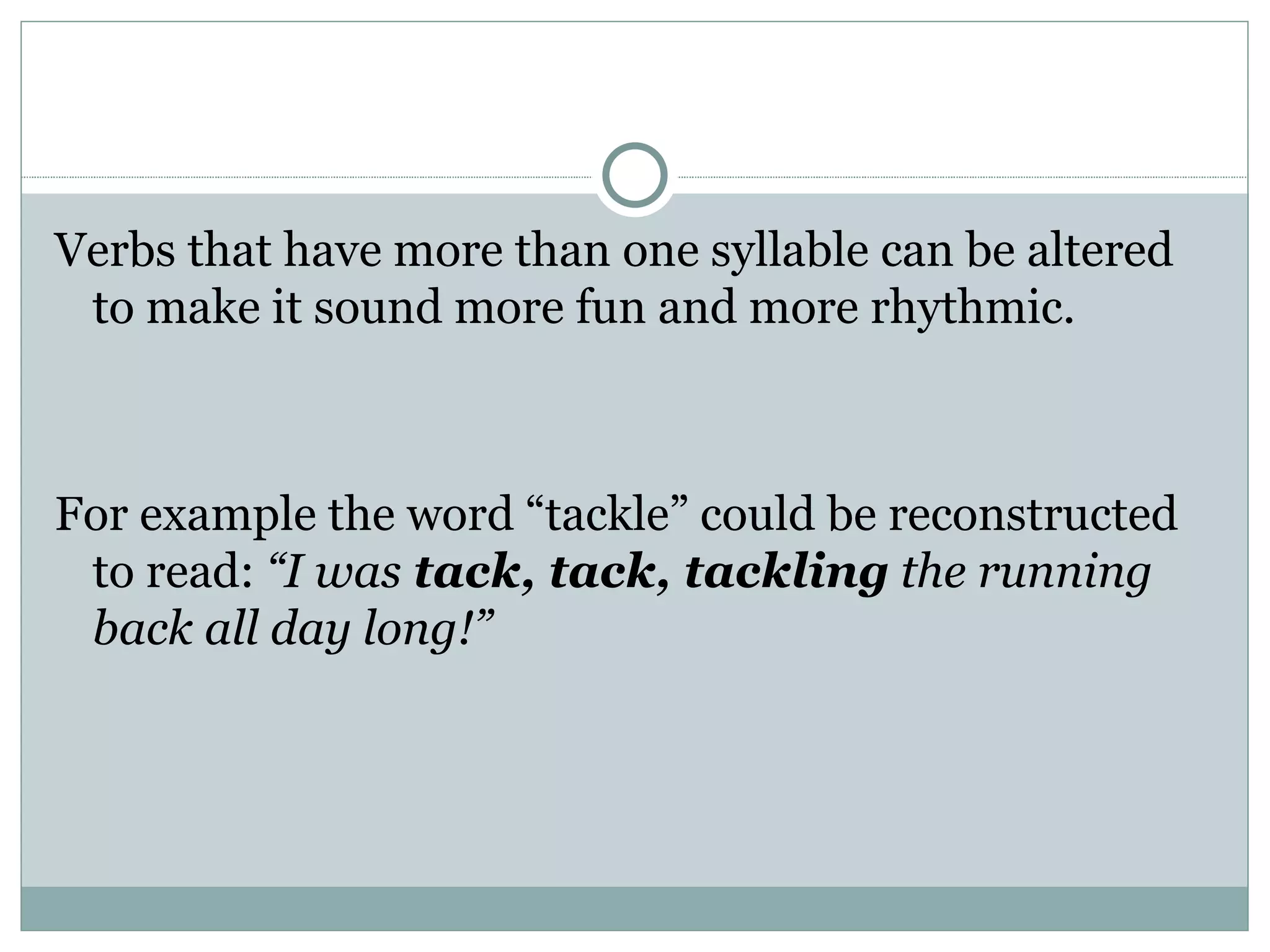 Verbs that have more than one syllable can be altered
 to make it sound more fun and more rhythmic.



For example the word “tackle” could be reconstructed
 to read: “I was tack, tack, tackling the running
 back all day long!”
 