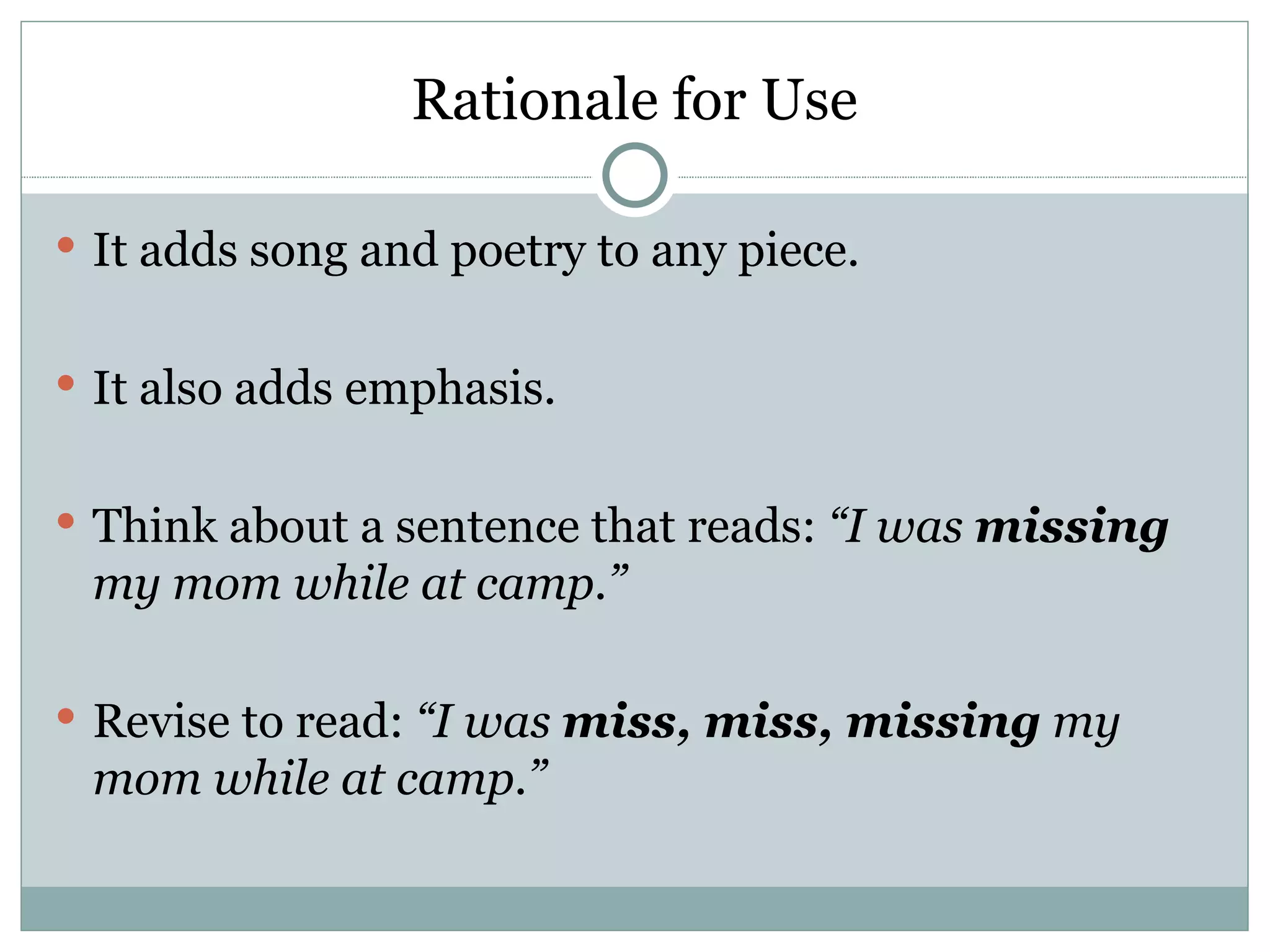 Rationale for Use

 It adds song and poetry to any piece.


 It also adds emphasis.


 Think about a sentence that reads: “I was missing
 my mom while at camp.”

 Revise to read: “I was miss, miss, missing my
 mom while at camp.”
 