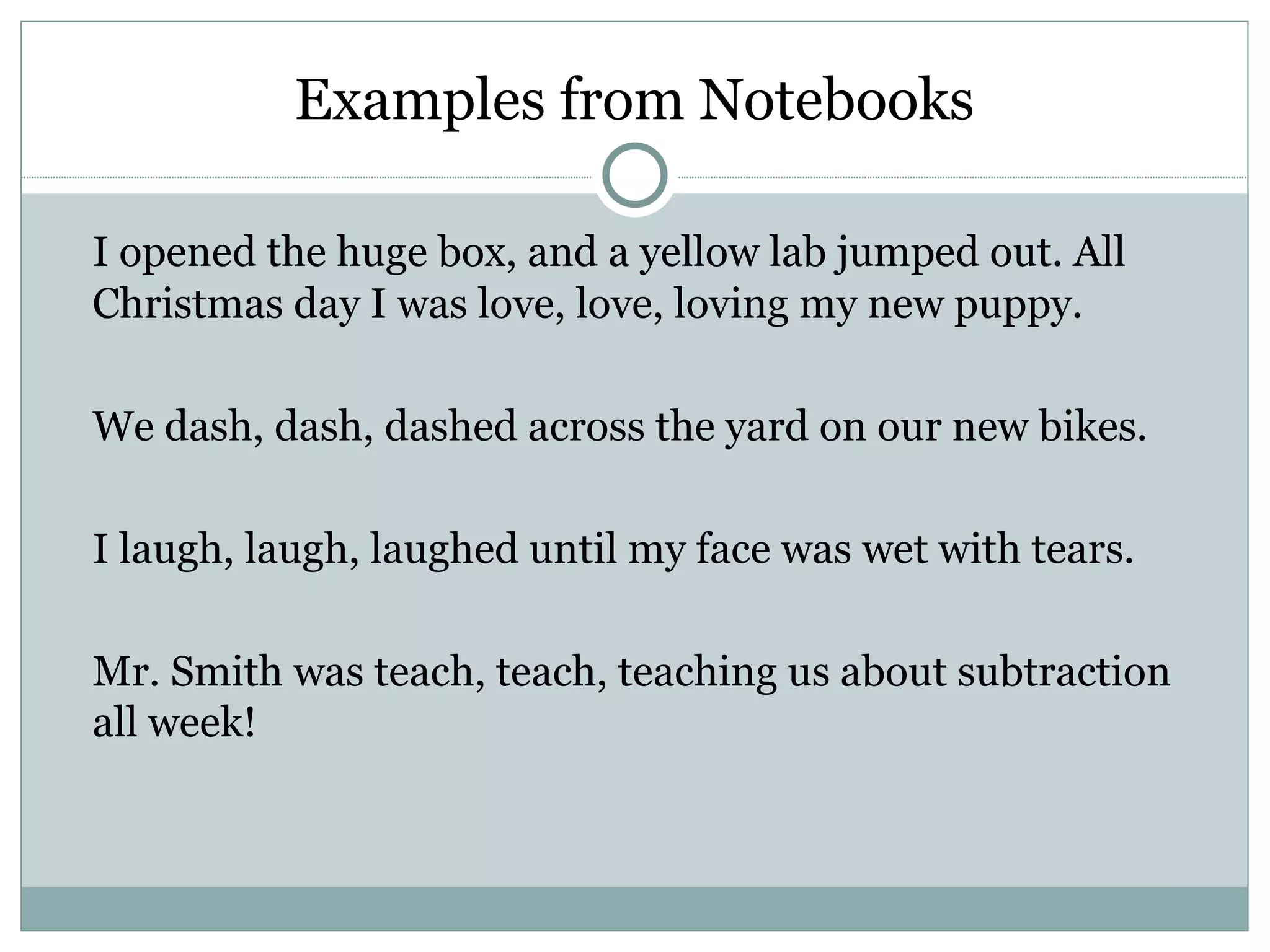 Examples from Notebooks

I opened the huge box, and a yellow lab jumped out. All
Christmas day I was love, love, loving my new puppy.

We dash, dash, dashed across the yard on our new bikes.

I laugh, laugh, laughed until my face was wet with tears.

Mr. Smith was teach, teach, teaching us about subtraction
all week!
 