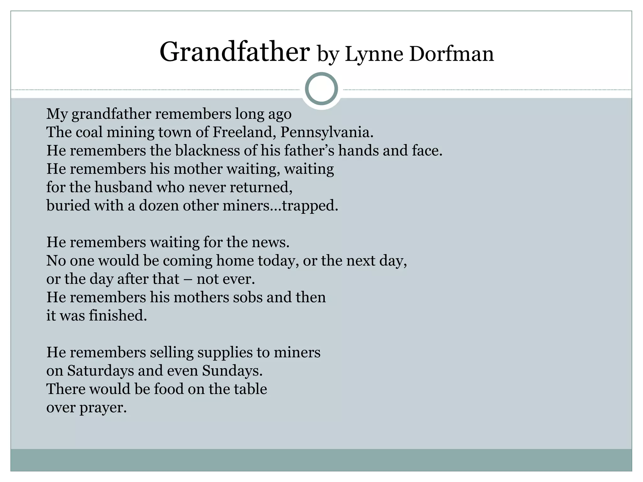 Grandfather by Lynne Dorfman

My grandfather remembers long ago
The coal mining town of Freeland, Pennsylvania.
He remembers the blackness of his father’s hands and face.
He remembers his mother waiting, waiting
for the husband who never returned,
buried with a dozen other miners…trapped.

He remembers waiting for the news.
No one would be coming home today, or the next day,
or the day after that – not ever.
He remembers his mothers sobs and then
it was finished.

He remembers selling supplies to miners
on Saturdays and even Sundays.
There would be food on the table
over prayer.
 