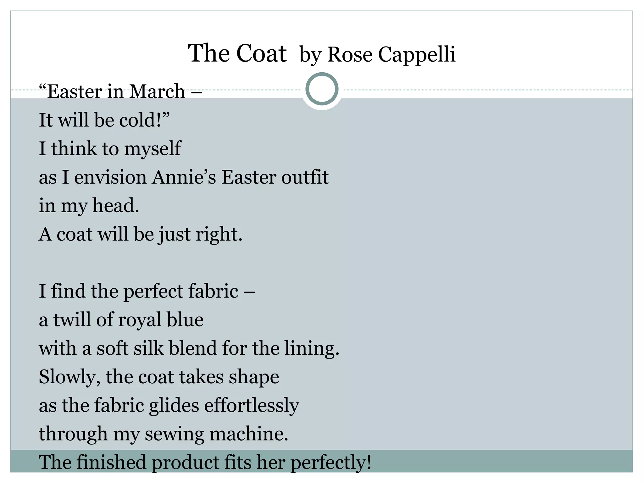 The Coat by Rose Cappelli
“Easter in March –
It will be cold!”
I think to myself
as I envision Annie’s Easter outfit
in my head.
A coat will be just right.

I find the perfect fabric –
a twill of royal blue
with a soft silk blend for the lining.
Slowly, the coat takes shape
as the fabric glides effortlessly
through my sewing machine.
The finished product fits her perfectly!
 