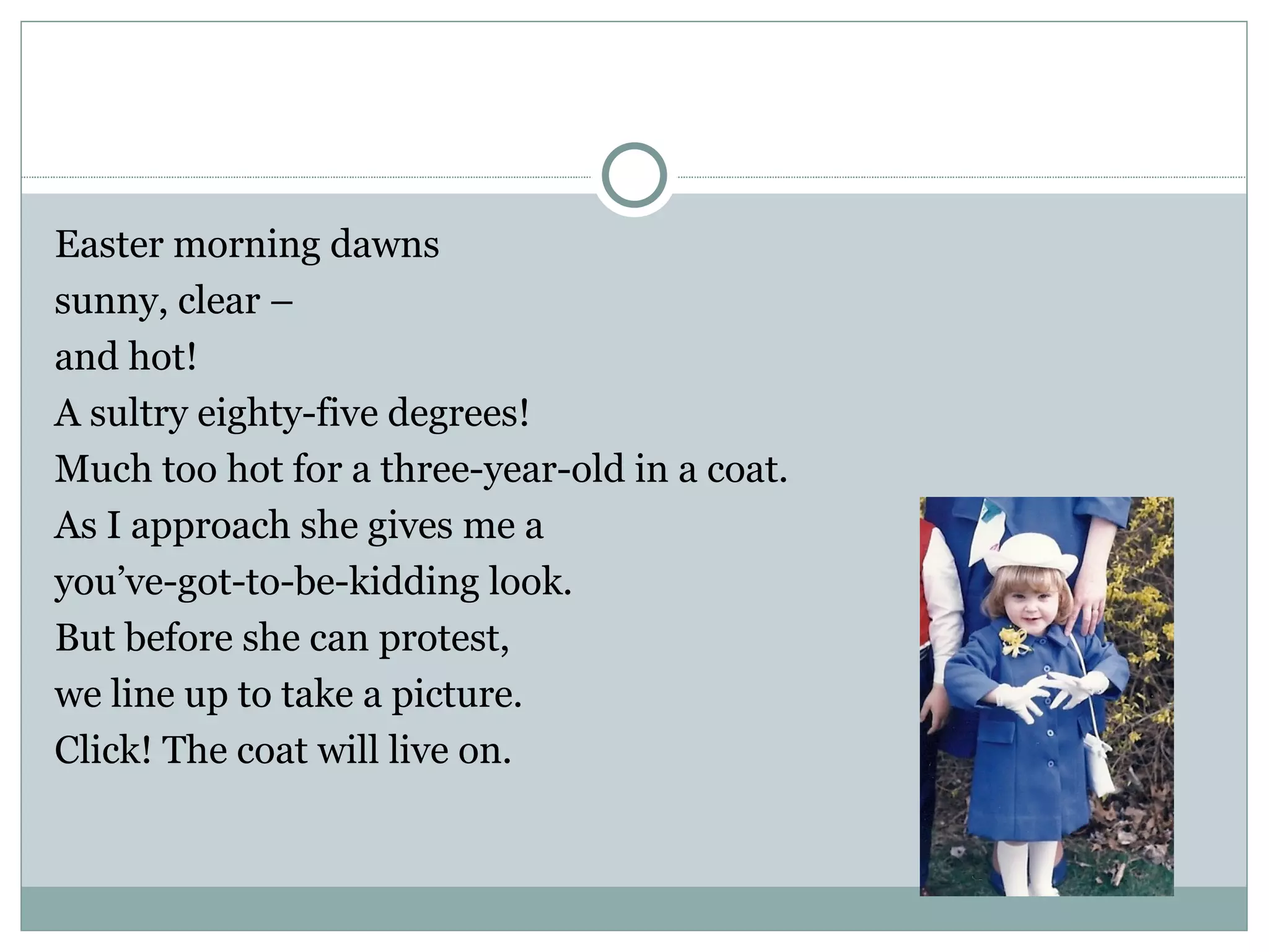 Easter morning dawns
sunny, clear –
and hot!
A sultry eighty-five degrees!
Much too hot for a three-year-old in a coat.
As I approach she gives me a
you’ve-got-to-be-kidding look.
But before she can protest,
we line up to take a picture.
Click! The coat will live on.
 