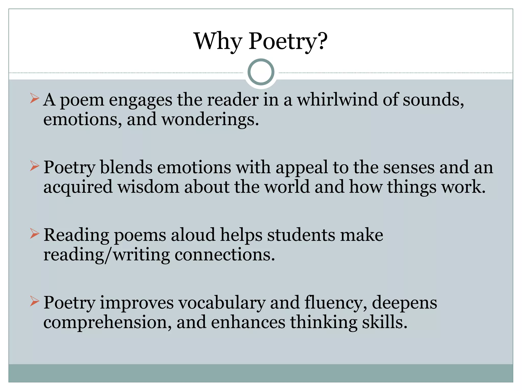 Why Poetry?

 A poem engages the reader in a whirlwind of sounds,
 emotions, and wonderings.

 Poetry blends emotions with appeal to the senses and an
 acquired wisdom about the world and how things work.

 Reading poems aloud helps students make
 reading/writing connections.

 Poetry improves vocabulary and fluency, deepens
 comprehension, and enhances thinking skills.
 