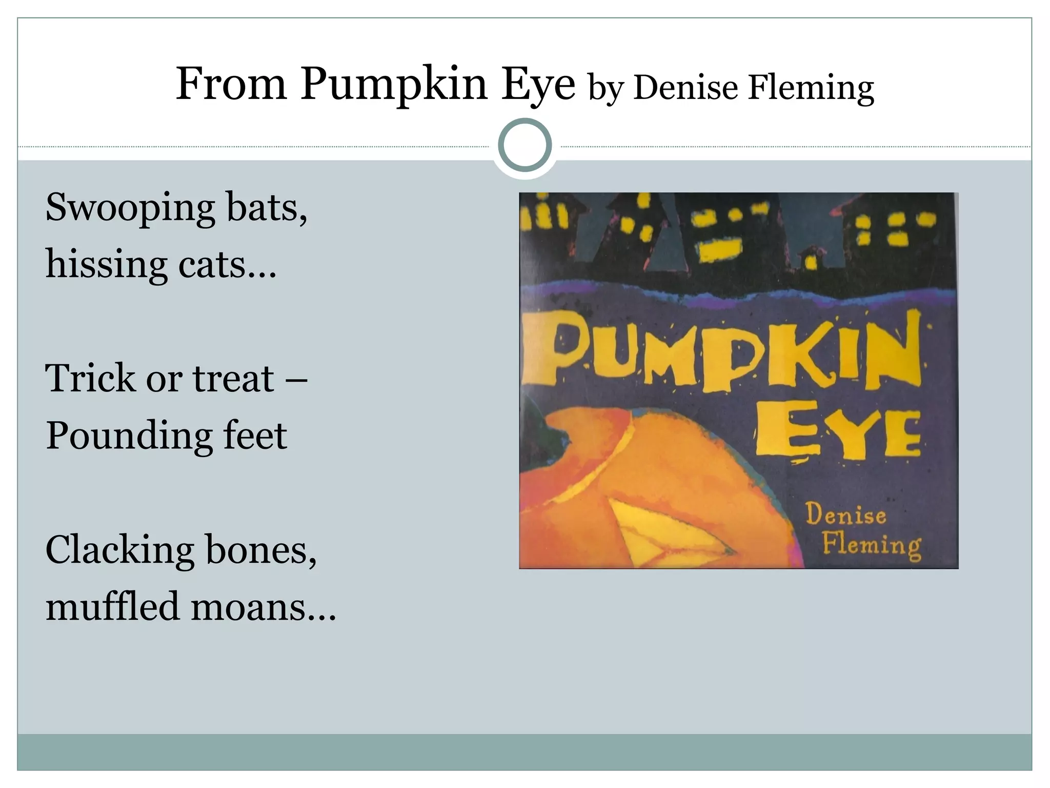 From Pumpkin Eye by Denise Fleming

Swooping bats,
hissing cats…

Trick or treat –
Pounding feet

Clacking bones,
muffled moans…
 