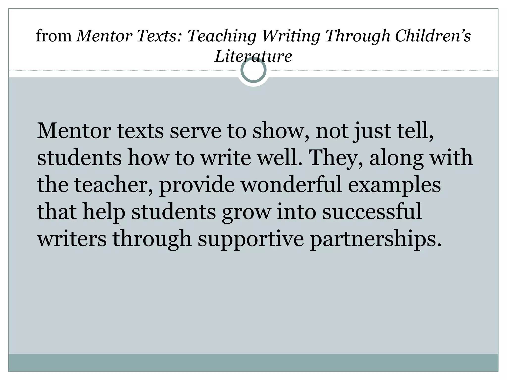 from Mentor Texts: Teaching Writing Through Children’s
                      Literature



Mentor texts serve to show, not just tell,
students how to write well. They, along with
the teacher, provide wonderful examples
that help students grow into successful
writers through supportive partnerships.
 