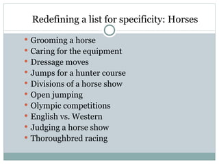 Redefining a list for specificity: Horses
 Grooming a horse
 Caring for the equipment
 Dressage moves
 Jumps for a hunter course
 Divisions of a horse show
 Open jumping
 Olympic competitions
 English vs. Western
 Judging a horse show
 Thoroughbred racing
 