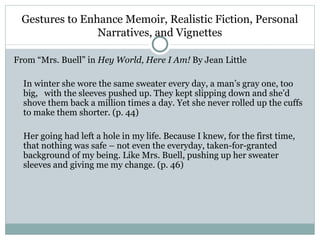 Gestures to Enhance Memoir, Realistic Fiction, Personal
                Narratives, and Vignettes

From “Mrs. Buell” in Hey World, Here I Am! By Jean Little

  In winter she wore the same sweater every day, a man’s gray one, too
  big, with the sleeves pushed up. They kept slipping down and she’d
  shove them back a million times a day. Yet she never rolled up the cuffs
  to make them shorter. (p. 44)

  Her going had left a hole in my life. Because I knew, for the first time,
  that nothing was safe – not even the everyday, taken-for-granted
  background of my being. Like Mrs. Buell, pushing up her sweater
  sleeves and giving me my change. (p. 46)
 