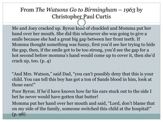 From The Watsons Go to Birmingham – 1963 by
              Christopher Paul Curtis

Me and Joey cracked up. Byron kind of chuckled and Momma put her
hand over her mouth. She did this whenever she was going to give a
smile because she had a great big gap between her front teeth. If
Momma thought something was funny, first you’d see her trying to hide
the gap, then, if the smile got to be too strong, you’d see the gap for a
hot second before momma’s hand would come up to cover it, then she’d
crack up, too. (p. 4)

“And Mrs. Watson,” said Dad, “you can’t possibly deny that this is your
child. You can tell this boy has got a ton of Sands blood in him, look at
those ears!”
Poor Byron. If he’d have known how far his ears stuck out to the side I
bet he never would have gotten that butter!
Momma put her hand over her mouth and said, “Lord, don’t blame that
on my side of the family, someone switched this child at the hospital!”
(p. 98)
 