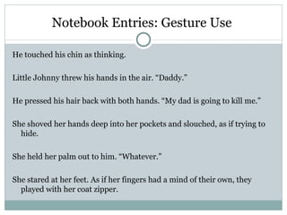 Notebook Entries: Gesture Use

He touched his chin as thinking.

Little Johnny threw his hands in the air. “Daddy.”

He pressed his hair back with both hands. “My dad is going to kill me.”

She shoved her hands deep into her pockets and slouched, as if trying to
  hide.

She held her palm out to him. “Whatever.”

She stared at her feet. As if her fingers had a mind of their own, they
  played with her coat zipper.
 