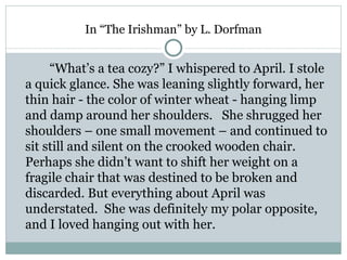 In “The Irishman” by L. Dorfman


     “What’s a tea cozy?” I whispered to April. I stole
a quick glance. She was leaning slightly forward, her
thin hair - the color of winter wheat - hanging limp
and damp around her shoulders. She shrugged her
shoulders – one small movement – and continued to
sit still and silent on the crooked wooden chair.
Perhaps she didn’t want to shift her weight on a
fragile chair that was destined to be broken and
discarded. But everything about April was
understated. She was definitely my polar opposite,
and I loved hanging out with her.
 