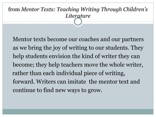 from Mentor Texts: Teaching Writing Through Children’s
                      Literature



 Mentor texts become our coaches and our partners
 as we bring the joy of writing to our students. They
 help students envision the kind of writer they can
 become; they help teachers move the whole writer,
 rather than each individual piece of writing,
 forward. Writers can imitate the mentor text and
 continue to find new ways to grow.
 
