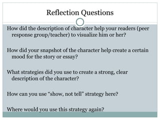 Reflection Questions

How did the description of character help your readers (peer
 response group/teacher) to visualize him or her?

How did your snapshot of the character help create a certain
 mood for the story or essay?

What strategies did you use to create a strong, clear
 description of the character?

How can you use “show, not tell” strategy here?

Where would you use this strategy again?
 