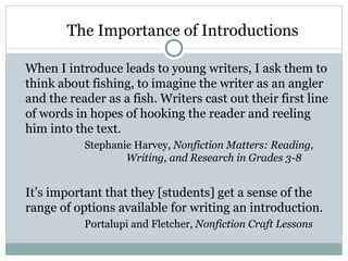 The Importance of Introductions

When I introduce leads to young writers, I ask them to
think about fishing, to imagine the writer as an angler
and the reader as a fish. Writers cast out their first line
of words in hopes of hooking the reader and reeling
him into the text.
           Stephanie Harvey, Nonfiction Matters: Reading,
                   Writing, and Research in Grades 3-8


It’s important that they [students] get a sense of the
range of options available for writing an introduction.
           Portalupi and Fletcher, Nonfiction Craft Lessons
 
