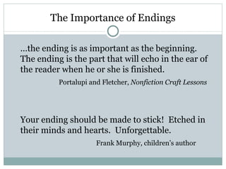 The Importance of Endings

…the ending is as important as the beginning.
The ending is the part that will echo in the ear of
the reader when he or she is finished.
          Portalupi and Fletcher, Nonfiction Craft Lessons




Your ending should be made to stick! Etched in
their minds and hearts. Unforgettable.
                      Frank Murphy, children’s author
 