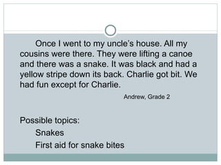 Once I went to my uncle’s house. All my
cousins were there. They were lifting a canoe
and there was a snake. It was black and had a
yellow stripe down its back. Charlie got bit. We
had fun except for Charlie.
                            Andrew, Grade 2


Possible topics:
   Snakes
   First aid for snake bites
 