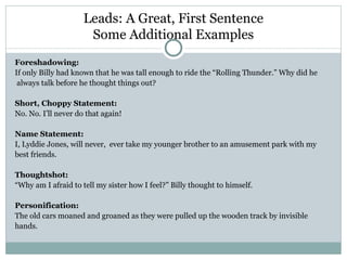 Leads: A Great, First Sentence
                      Some Additional Examples
Foreshadowing:
If only Billy had known that he was tall enough to ride the “Rolling Thunder.” Why did he
 always talk before he thought things out?

Short, Choppy Statement:
No. No. I’ll never do that again!

Name Statement:
I, Lyddie Jones, will never, ever take my younger brother to an amusement park with my
best friends.

Thoughtshot:
“Why am I afraid to tell my sister how I feel?” Billy thought to himself.

Personification:
The old cars moaned and groaned as they were pulled up the wooden track by invisible
hands.
 