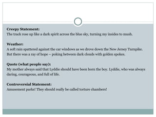 Creepy Statement:
The track rose up like a dark spirit across the blue sky, turning my insides to mush.

Weather:
A soft rain spattered against the car windows as we drove down the New Jersey Turnpike.
But there was a ray of hope – poking between dark clouds with golden spokes.

Quote (what people say):
My mother always said that Lyddie should have been born the boy. Lyddie, who was always
daring, courageous, and full of life.

Controversial Statement:
Amusement parks! They should really be called torture chambers!
 