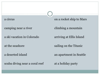 a circus                         on a rocket ship to Mars

camping near a river             climbing a mountain

a ski vacation in Colorado       arriving at Ellis Island

at the seashore                  sailing on the Titanic

a deserted island                an apartment in Seattle

scuba diving near a coral reef   at a holiday party
 