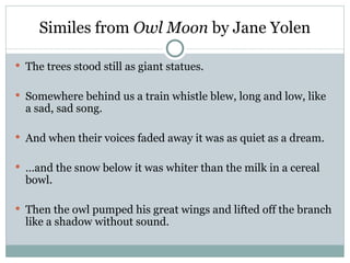 Similes from Owl Moon by Jane Yolen

 The trees stood still as giant statues.


 Somewhere behind us a train whistle blew, long and low, like
  a sad, sad song.

 And when their voices faded away it was as quiet as a dream.


 …and the snow below it was whiter than the milk in a cereal
  bowl.

 Then the owl pumped his great wings and lifted off the branch
  like a shadow without sound.
 