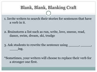 Blank, Blank, Blanking Craft

1. Invite writers to search their stories for sentences that have
     a verb in it.

2. Brainstorm a list such as run, write, love, sneeze, read,
    dance, swim, dream, ski, trudge

3. Ask students to rewrite the sentence using _____, _____,
    ____ing.

*Sometimes, your writers will choose to replace their verb for
   a stronger one first.
 