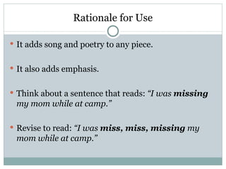 Rationale for Use

 It adds song and poetry to any piece.


 It also adds emphasis.


 Think about a sentence that reads: “I was missing
 my mom while at camp.”

 Revise to read: “I was miss, miss, missing my
 mom while at camp.”
 