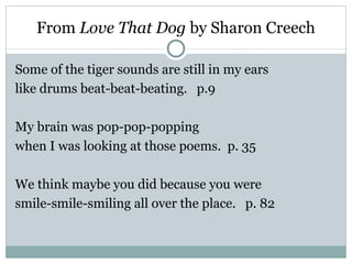 From Love That Dog by Sharon Creech

Some of the tiger sounds are still in my ears
like drums beat-beat-beating. p.9

My brain was pop-pop-popping
when I was looking at those poems. p. 35

We think maybe you did because you were
smile-smile-smiling all over the place. p. 82
 
